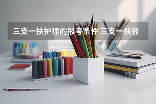 三支一扶护理的报考条件 三支一扶报名时间我是学护理的可以报么