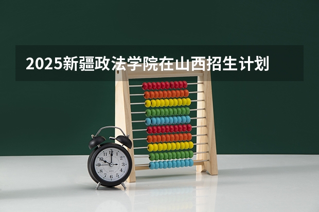 2025新疆政法学院在山西招生计划预测 大概招多少人