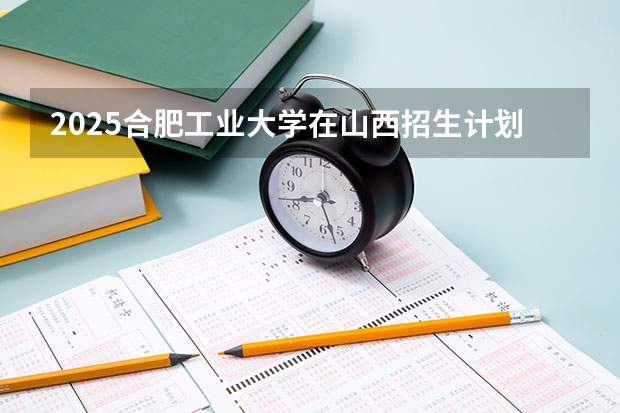 2025合肥工业大学在山西招生计划预测 大概招多少人