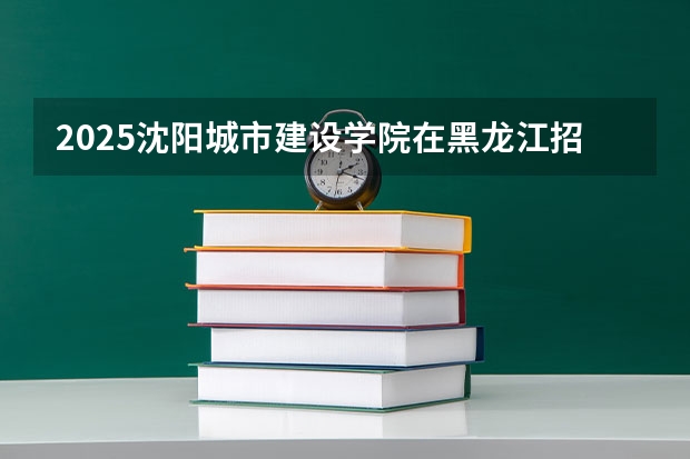 2025沈阳城市建设学院在黑龙江招生计划预测 大概招多少人