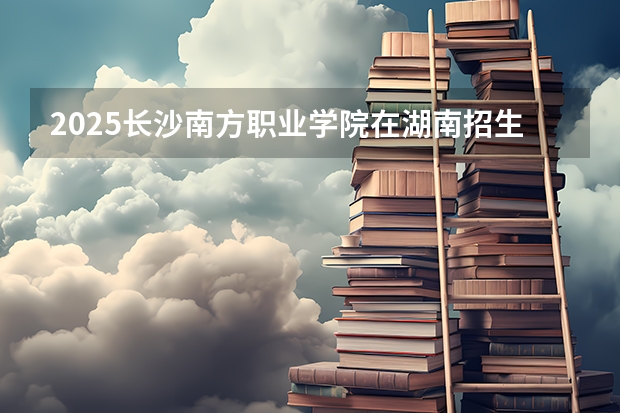2025长沙南方职业学院在湖南招生计划预测 大概招多少人