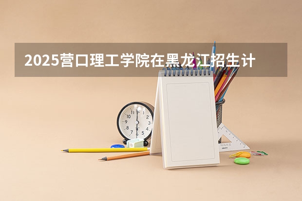 2025营口理工学院在黑龙江招生计划预测 大概招多少人