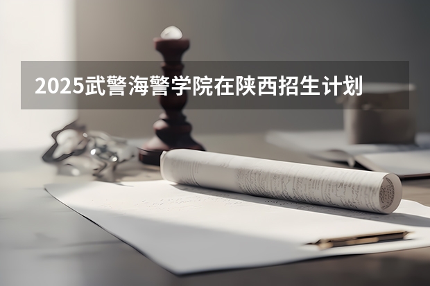 2025武警海警学院在陕西招生计划预测 大概招多少人