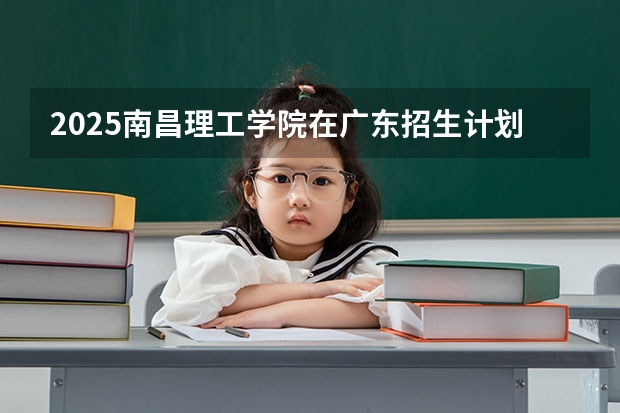 2025南昌理工学院在广东招生计划预测 大概招多少人