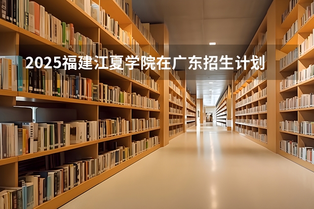 2025福建江夏学院在广东招生计划预测 大概招多少人