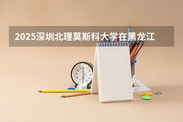 2025深圳北理莫斯科大学在黑龙江招生计划预测 大概招多少人