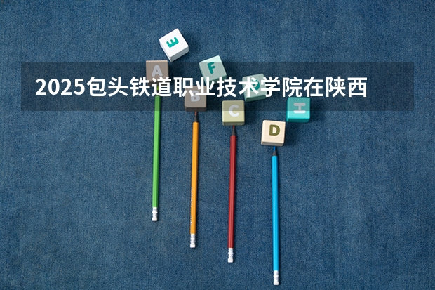 2025包头铁道职业技术学院在陕西招生计划预测 大概招多少人