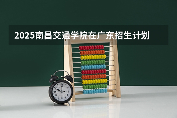 2025南昌交通学院在广东招生计划预测 大概招多少人