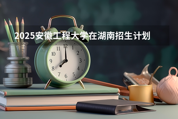 2025安徽工程大学在湖南招生计划预测 大概招多少人