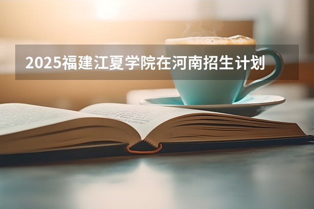 2025福建江夏学院在河南招生计划预测 大概招多少人