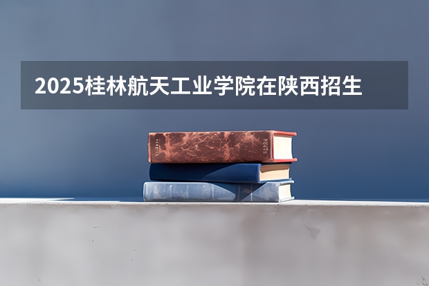 2025桂林航天工业学院在陕西招生计划预测 大概招多少人