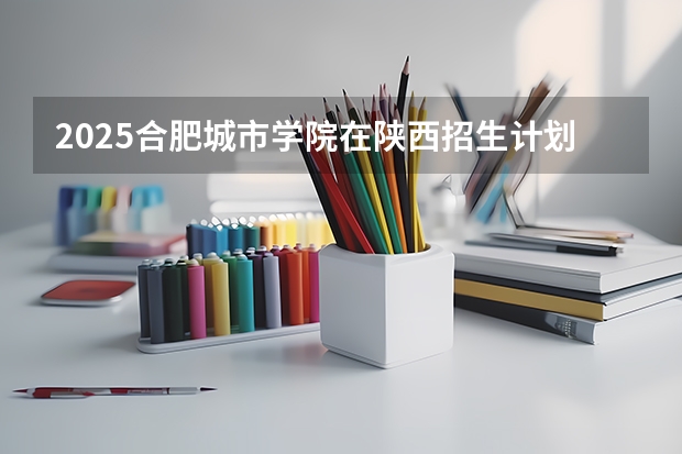 2025合肥城市学院在陕西招生计划预测 大概招多少人