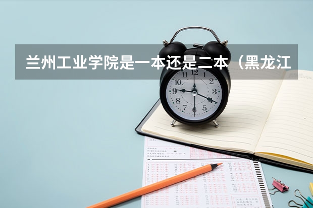 兰州工业学院是一本还是二本（黑龙江工业学院是一本还是二本）
