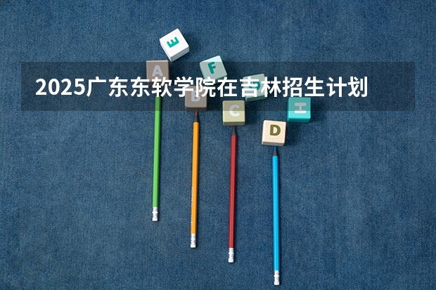 2025广东东软学院在吉林招生计划预测 大概招多少人