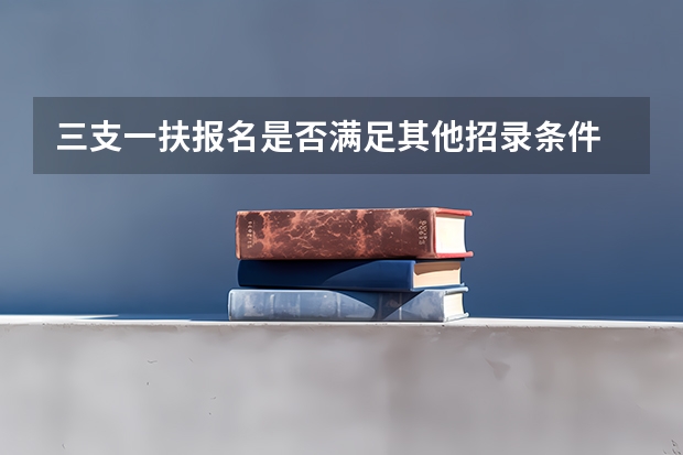 三支一扶报名是否满足其他招录条件 三支一扶报考条件高中毕业