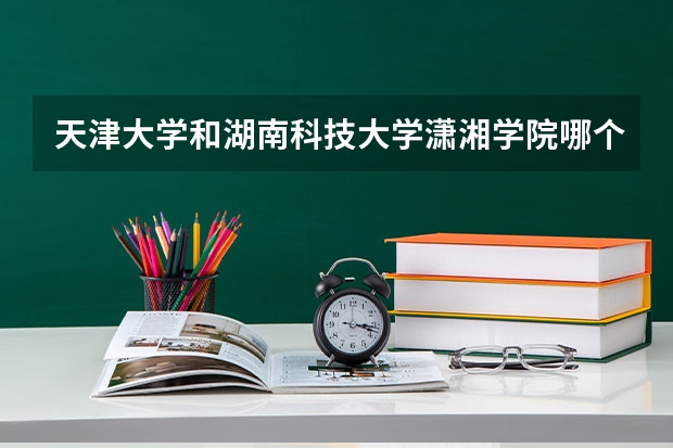 天津大学和湖南科技大学潇湘学院哪个好 学校历年录取分数线对比
