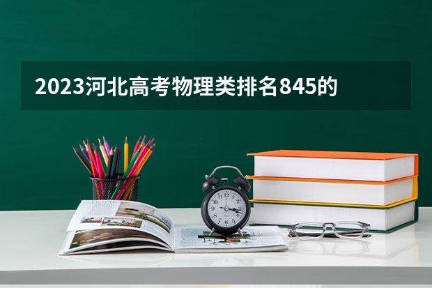 2023河北高考物理类排名845的考生报什么大学好 学校往年录取分数线