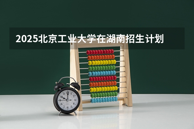 2025北京工业大学在湖南招生计划 大概招多少人