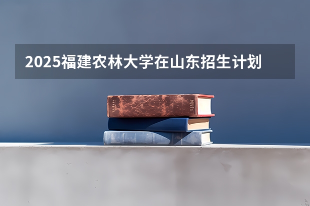 2025福建农林大学在山东招生计划 大概招多少人