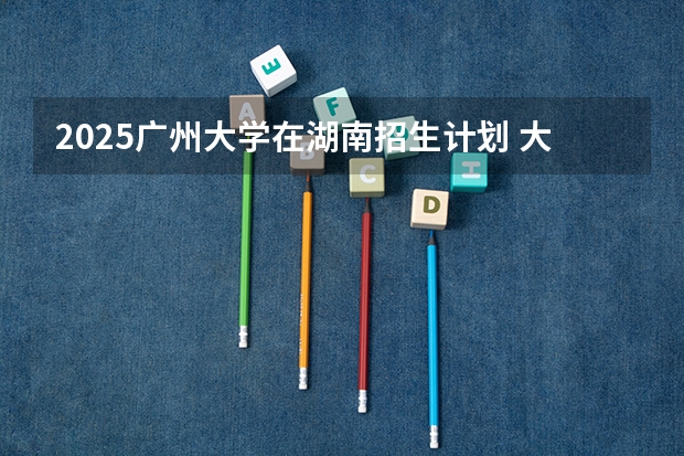 2025广州大学在湖南招生计划 大概招多少人