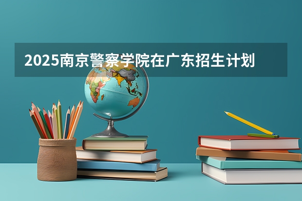 2025南京警察学院在广东招生计划 大概招多少人