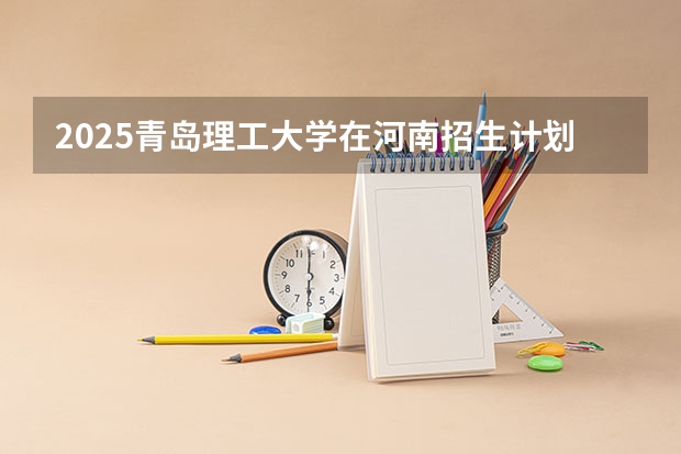 2025青岛理工大学在河南招生计划 大概招多少人