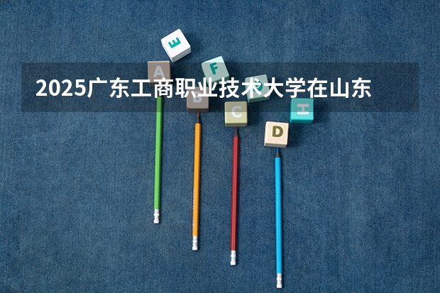 2025广东工商职业技术大学在山东招生计划 大概招多少人