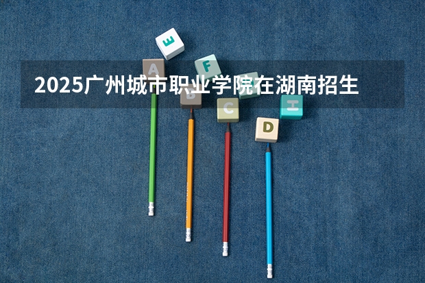 2025广州城市职业学院在湖南招生计划 大概招多少人