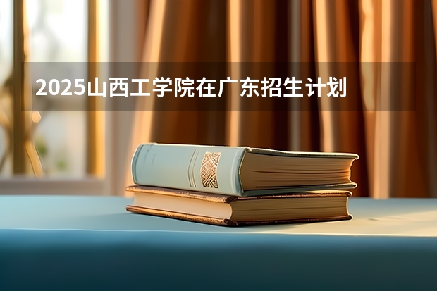 2025山西工学院在广东招生计划 大概招多少人