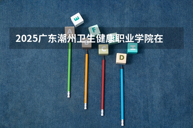 2025广东潮州卫生健康职业学院在广东招生计划 大概招多少人