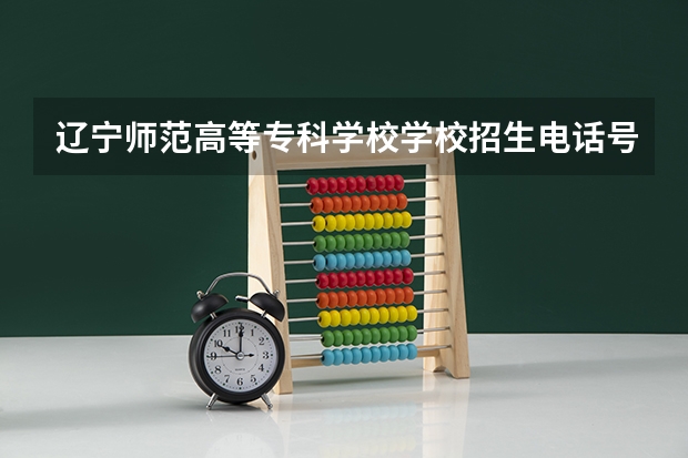 辽宁师范高等专科学校学校招生电话号码是多少