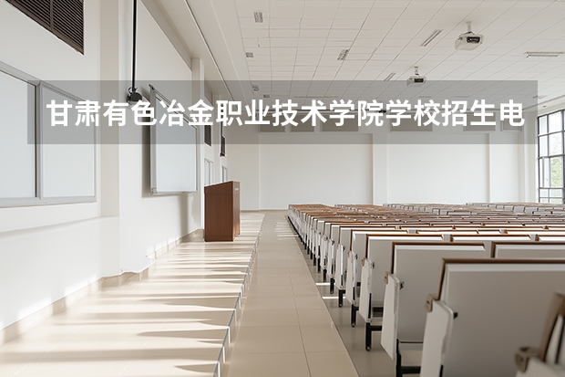 甘肃有色冶金职业技术学院学校招生电话号码是多少