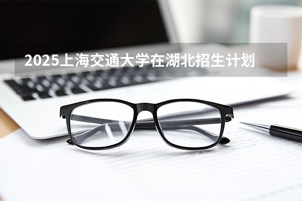 2025上海交通大学在湖北招生计划 大概招多少人
