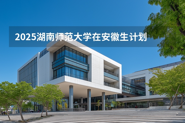 2025湖南师范大学在安徽生计划 大概招多少人