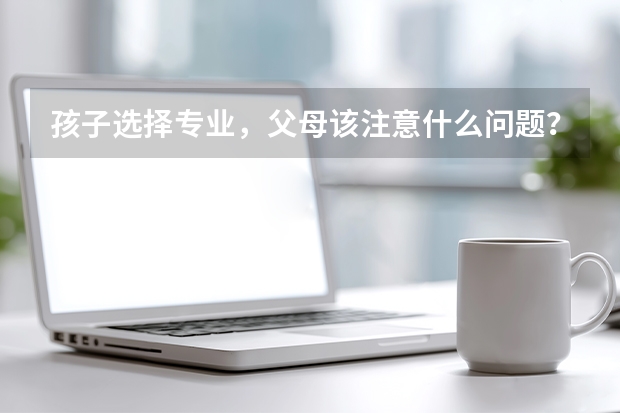 孩子选择专业，父母该注意什么问题？