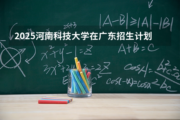 2025河南科技大学在广东招生计划与2024年对比