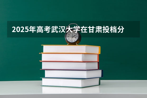 2025年高考武汉大学在甘肃投档分数线介绍
