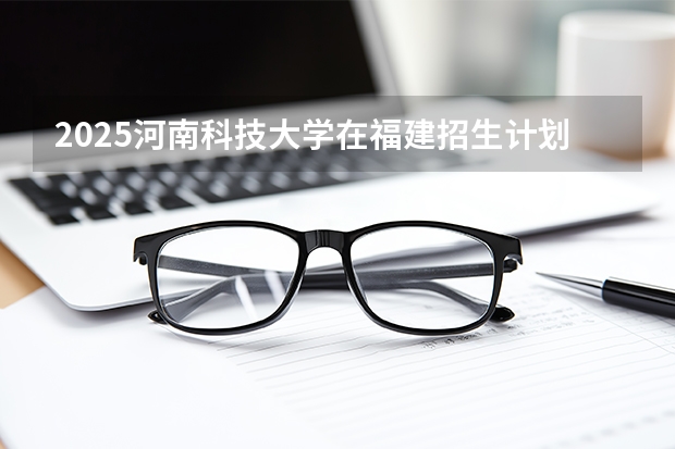 2025河南科技大学在福建招生计划 大概招多少人