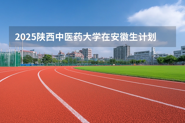 2025陕西中医药大学在安徽生计划 大概招多少人