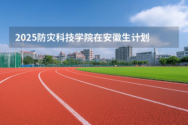 2025防灾科技学院在安徽生计划 大概招多少人