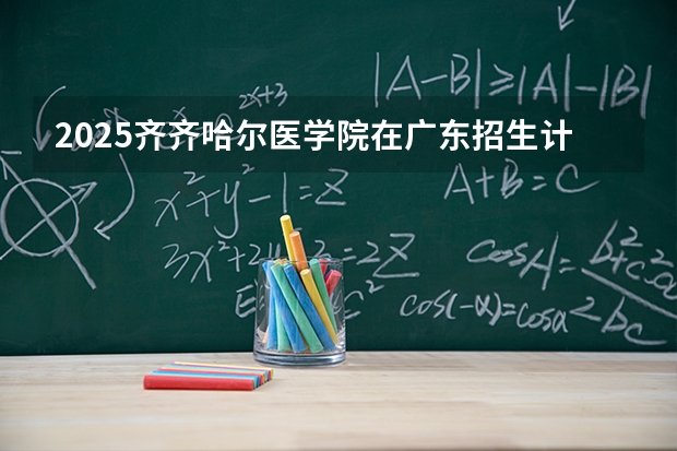 2025齐齐哈尔医学院在广东招生计划与2024年对比