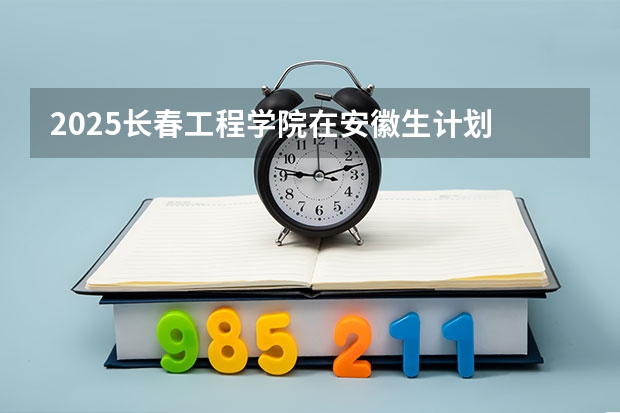 2025长春工程学院在安徽生计划 大概招多少人