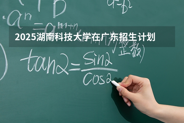 2025湖南科技大学在广东招生计划与2024年对比