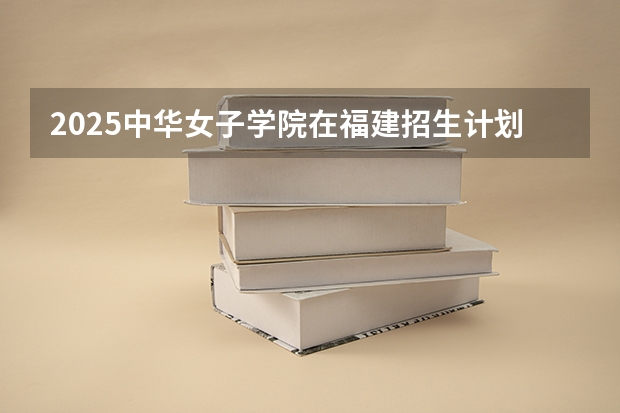 2025中华女子学院在福建招生计划 大概招多少人