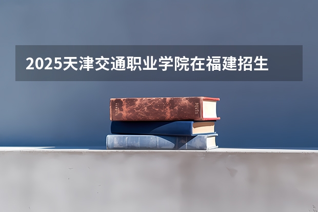 2025天津交通职业学院在福建招生计划 大概招多少人