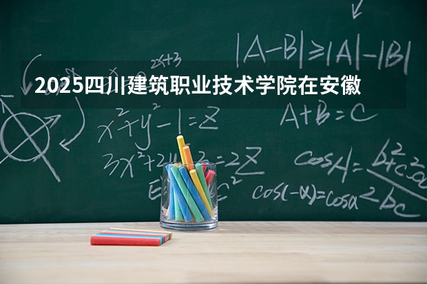 2025四川建筑职业技术学院在安徽生计划 大概招多少人