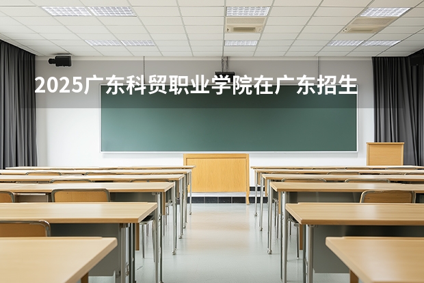 2025广东科贸职业学院在广东招生计划与2024年对比