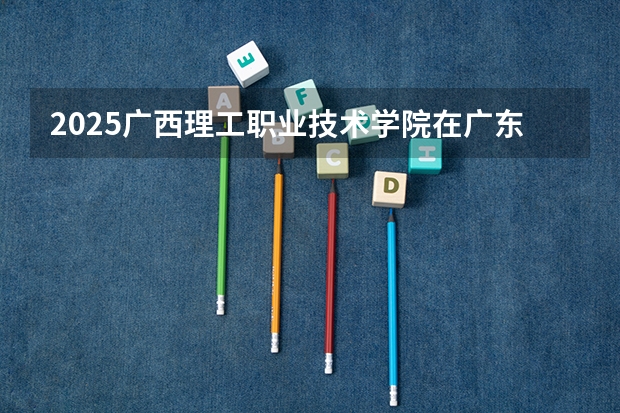 2025广西理工职业技术学院在广东招生计划与2024年对比