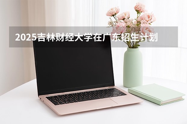 2025吉林财经大学在广东招生计划与2024年对比