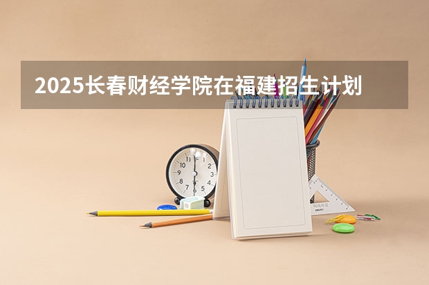 2025长春财经学院在福建招生计划 大概招多少人